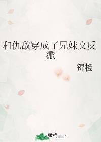 和仇敌穿成了兄妹文反派 锦橙免费阅读
