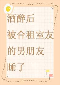 酒醉后被合租室友的男朋友睡了云